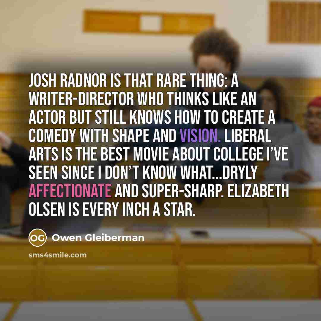 “Josh Radnor is that rare thing: a writer-director who thinks like an actor but still knows how to create a comedy with shape and vision. Liberal Arts is the best movie about college I’ve seen since I don’t know what...Dryly affectionate and super-sharp. Elizabeth Olsen is every inch a star.” quote by Owen Gleiberman