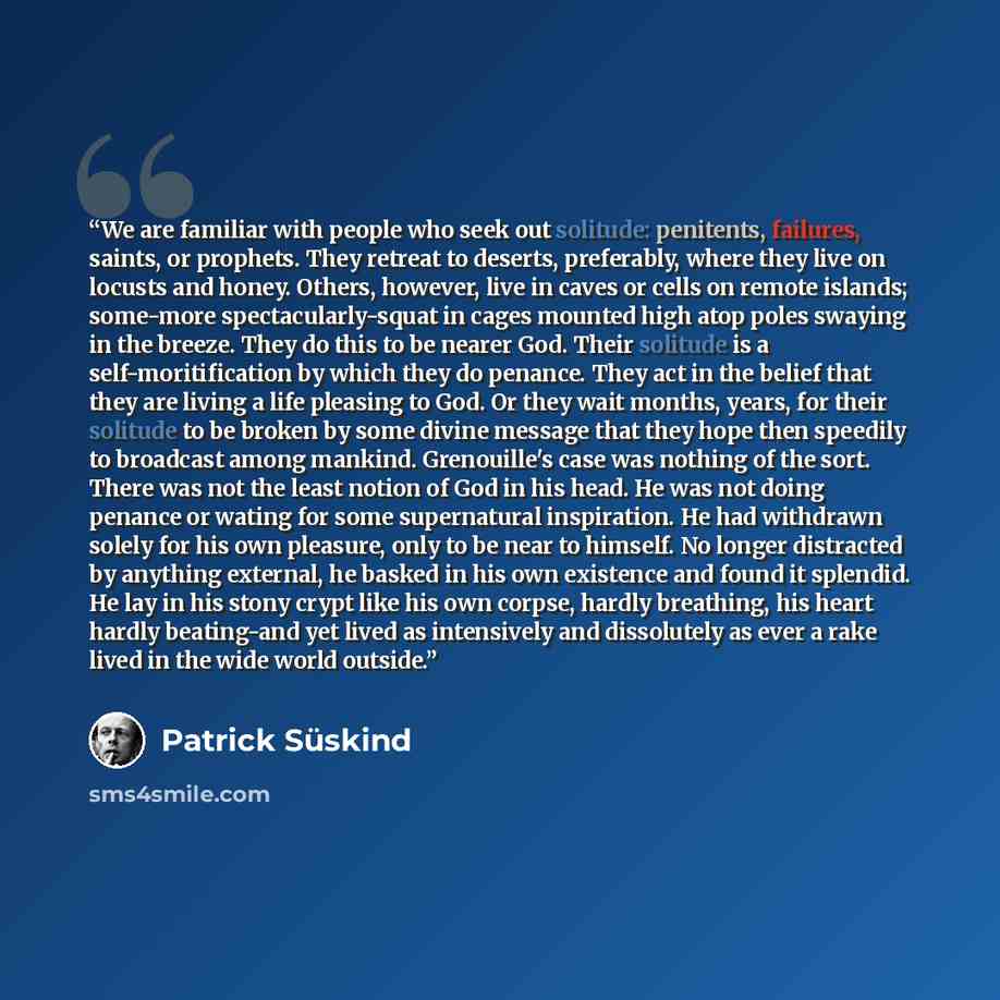 “We are familiar with people who seek out solitude: penitents, failures, saints, or prophets. They retreat to deserts, preferably, where they live on locusts and honey. Others, however, live in caves or cells on remote islands; some-more spectacularly-squat in cages mounted high atop poles swaying…” quote by Patrick Suskind