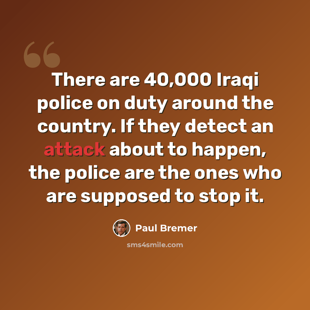 “There are 40,000 Iraqi police on duty around the country. If they detect an attack about to happen, the police are the ones who are supposed to stop it.” quote by Paul Bremer