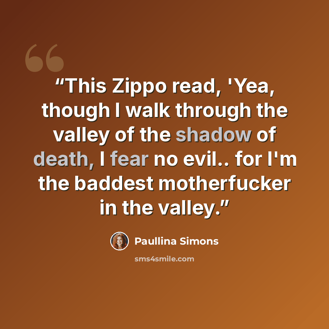 “This Zippo read, 'Yea, though I walk through the valley of the shadow of death, I fear no evil.. for I'm the baddest motherfucker in the valley.” quote by Paullina Simons