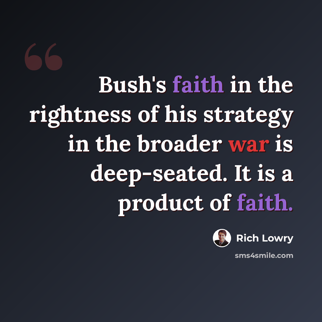 “Bush's faith in the rightness of his strategy in the broader war is deep-seated. It is a product of faith.” quote by Rich Lowry