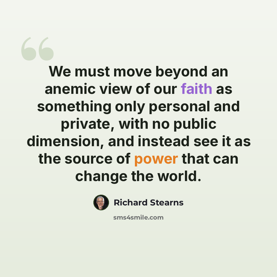 “We must move beyond an anemic view of our faith as something only personal and private, with no public dimension, and instead see it as the source of power that can change the world.” quote by Richard Stearns