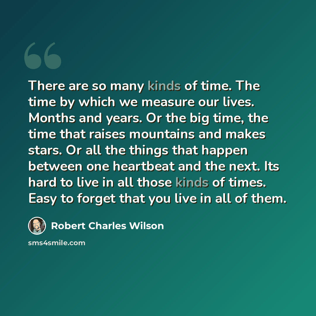 “There are so many kinds of time. The time by which we measure our lives. Months and years. Or the big time, the time that raises mountains and makes stars. Or all the things that happen between one heartbeat and the next. Its hard to live in all those kinds of times. Easy to forget that you live…” quote by Robert Charles Wilson