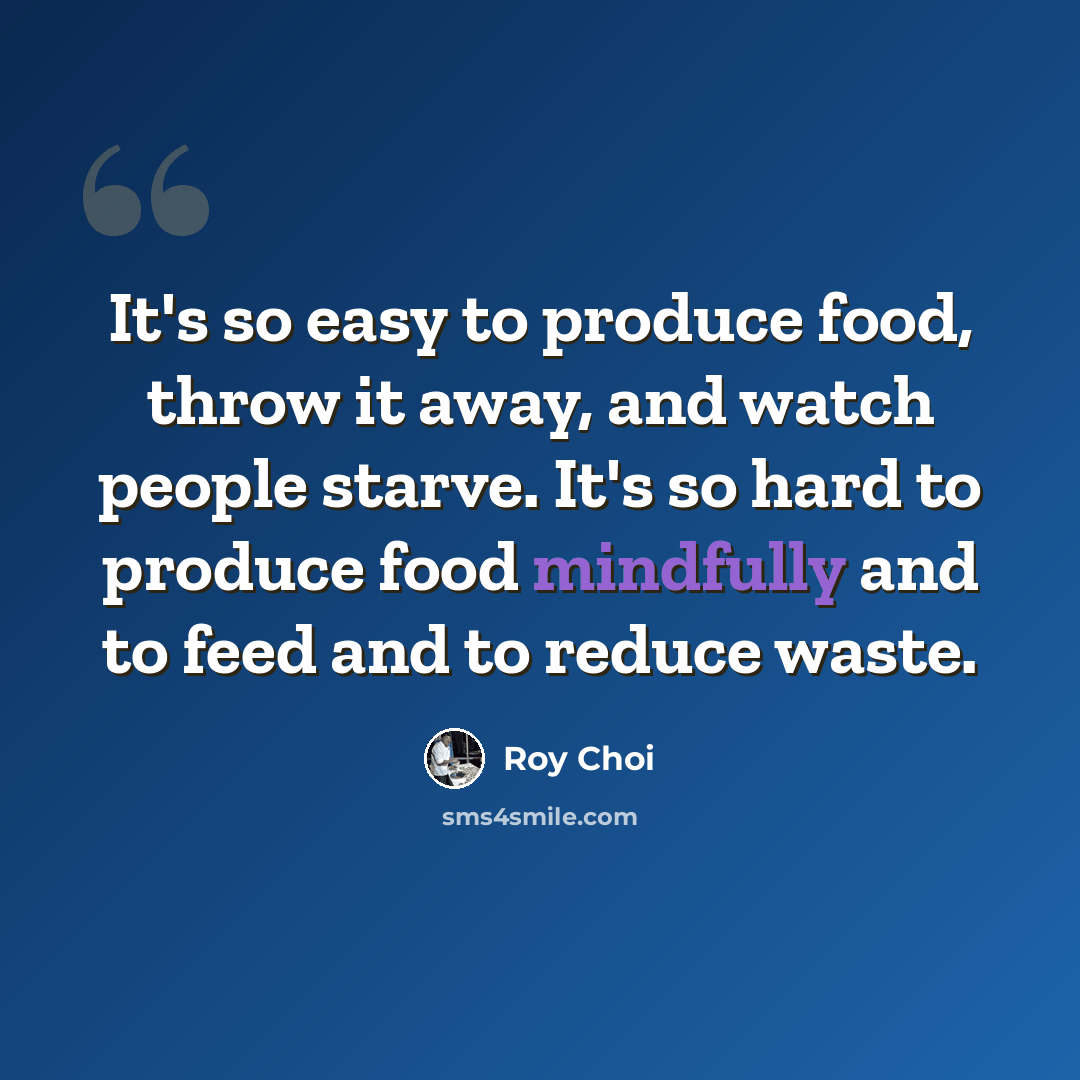 “It's so easy to produce food, throw it away, and watch people starve. It's so hard to produce food mindfully and to feed and to reduce waste.” quote by Roy Choi