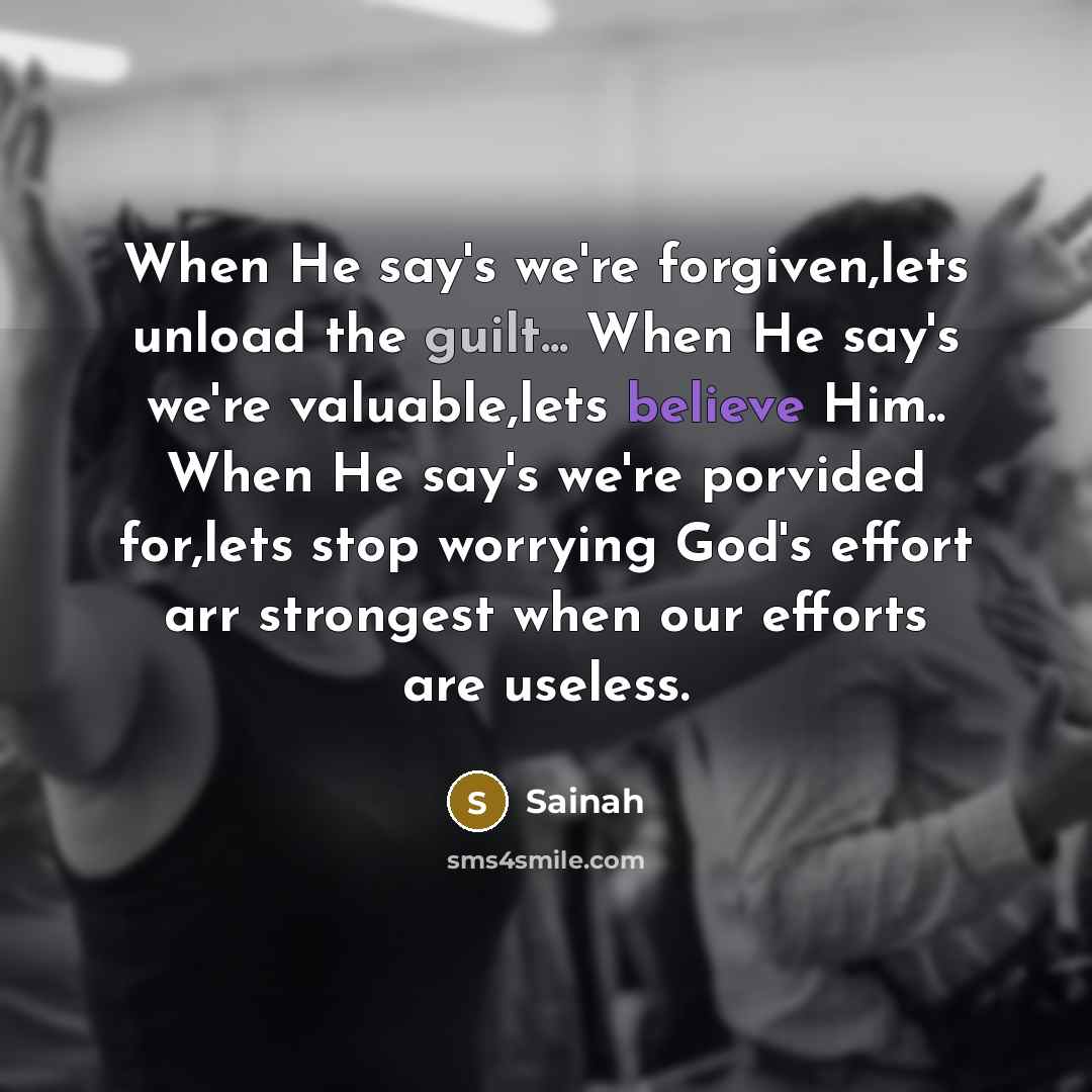 “When He say's we're forgiven,lets unload the guilt... When He say's we're valuable,lets believe Him.. When He say's we're porvided for,lets stop worrying God's effort arr strongest when our efforts are useless.” quote by Sainah