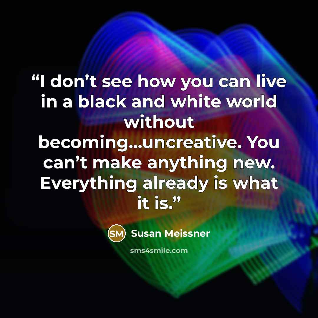 “I don’t see how you can live in a black and white world without becoming…uncreative. You can’t make anything new. Everything already is what it is.” quote by Susan Meissner