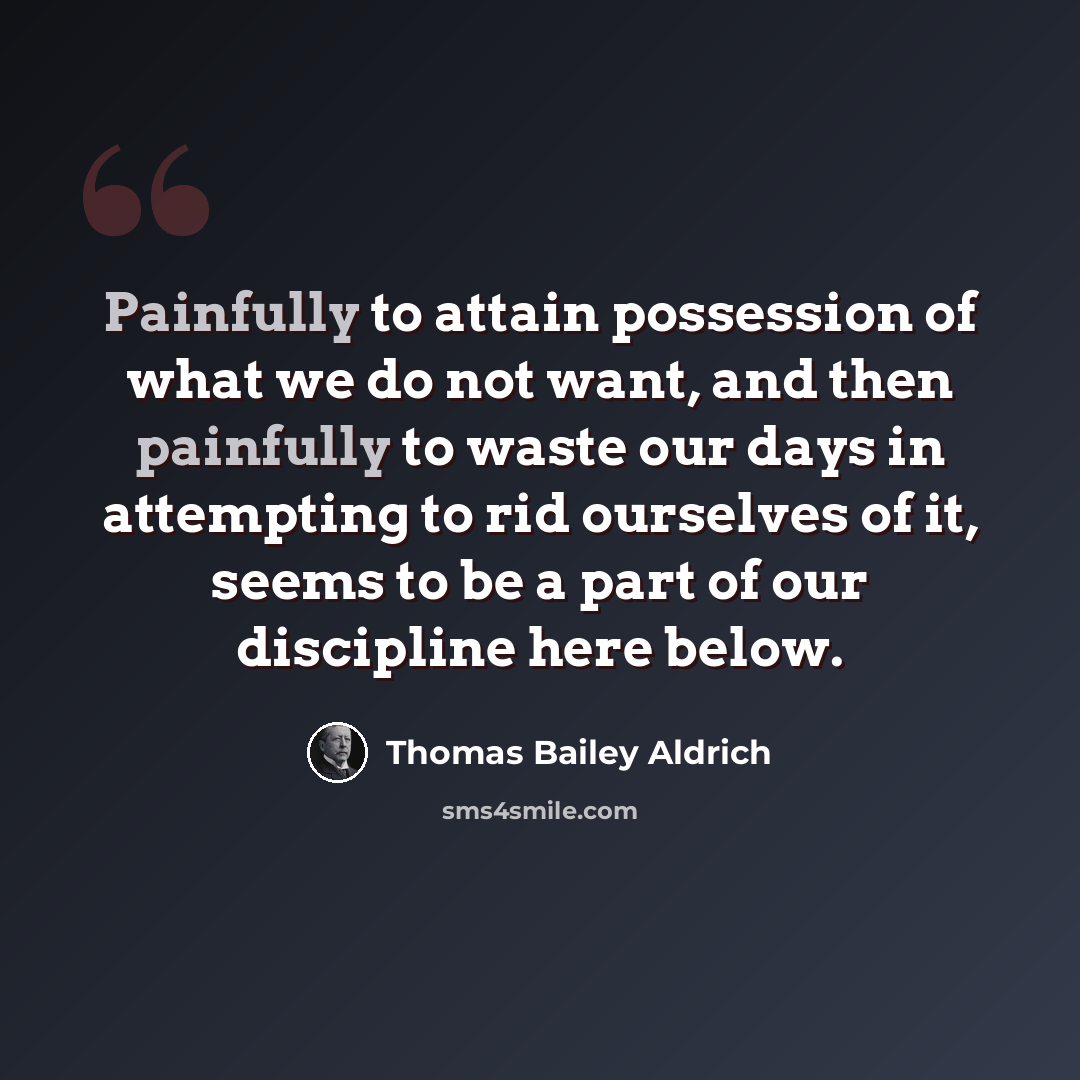 “Painfully to attain possession of what we do not want, and then painfully to waste our days in attempting to rid ourselves of it, seems to be a part of our discipline here below.” quote by Thomas Bailey Aldrich