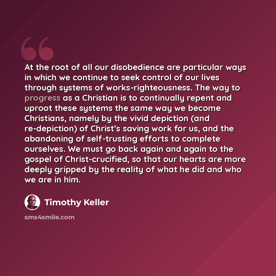 “At the root of all our disobedience are particular ways in which we continue to seek control of our lives through systems of works-righteousness. The way to progress as a Christian is to continually repent and uproot these systems the same way we become Christians, namely by the vivid depiction…” quote by Timothy Keller
