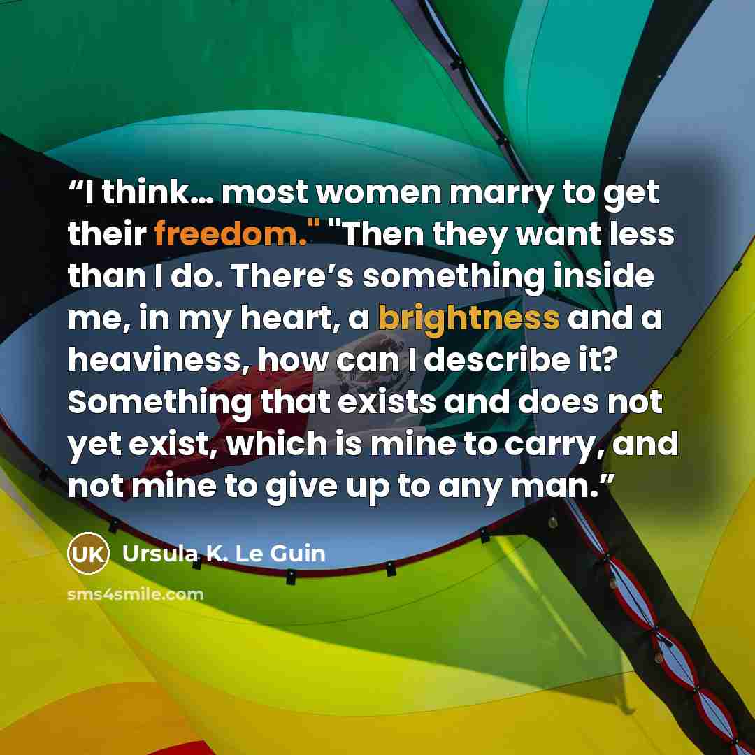 “I think… most women marry to get their freedom." "Then they want less than I do. There’s something inside me, in my heart, a brightness and a heaviness, how can I describe it? Something that exists and does not yet exist, which is mine to carry, and not mine to give up to any man.” quote by Ursula K. Le Guin