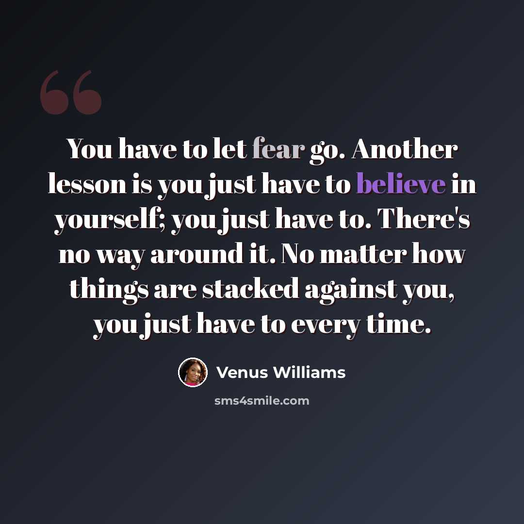 “You have to let fear go. Another lesson is you just have to believe in yourself; you just have to. There's no way around it. No matter how things are stacked against you, you just have to every time.” quote by Venus Williams