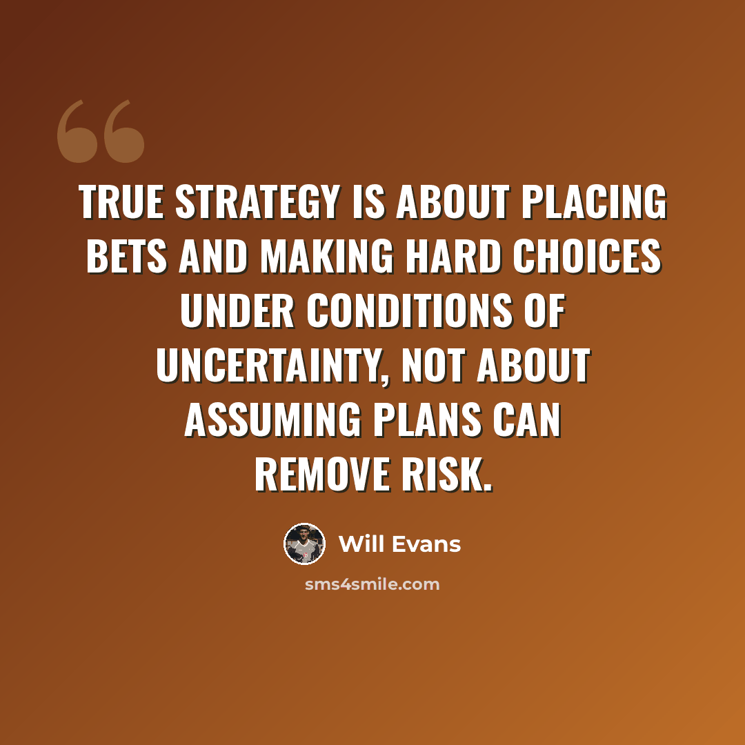 “True strategy is about placing bets and making hard choices under conditions of uncertainty, not about assuming plans can remove risk.” quote by Will Evans