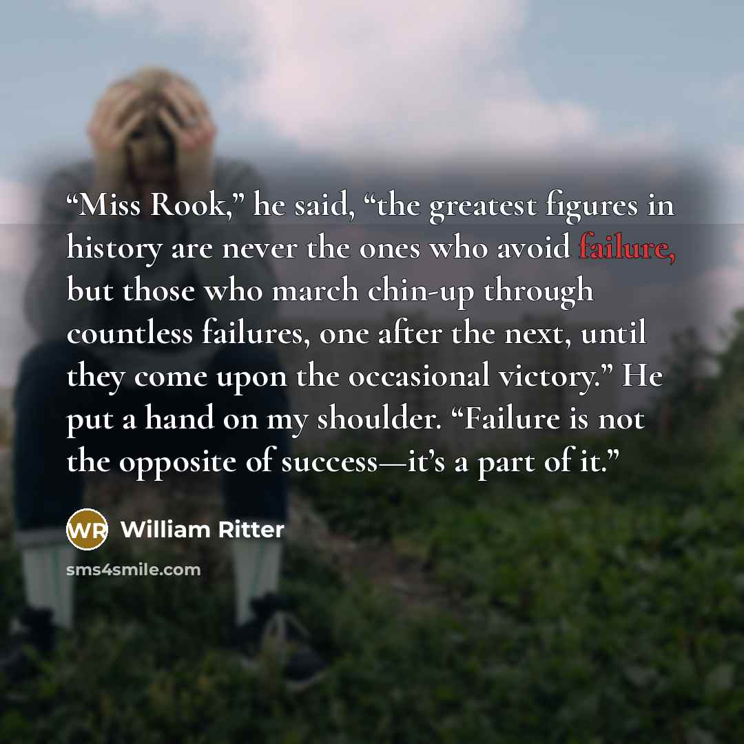 “Miss Rook,” he said, “the greatest figures in history are never the ones who avoid failure, but those who march chin-up through countless failures, one after the next, until they come upon the occasional victory.” He put a hand on my shoulder. “Failure is not the opposite of success—it’s a part of…” quote by William Ritter