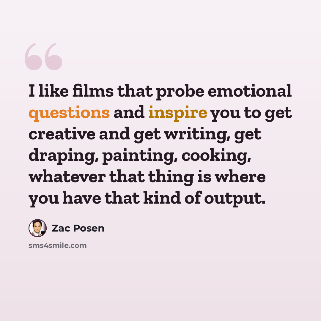 “I like films that probe emotional questions and inspire you to get creative and get writing, get draping, painting, cooking, whatever that thing is where you have that kind of output.” quote by Zac Posen