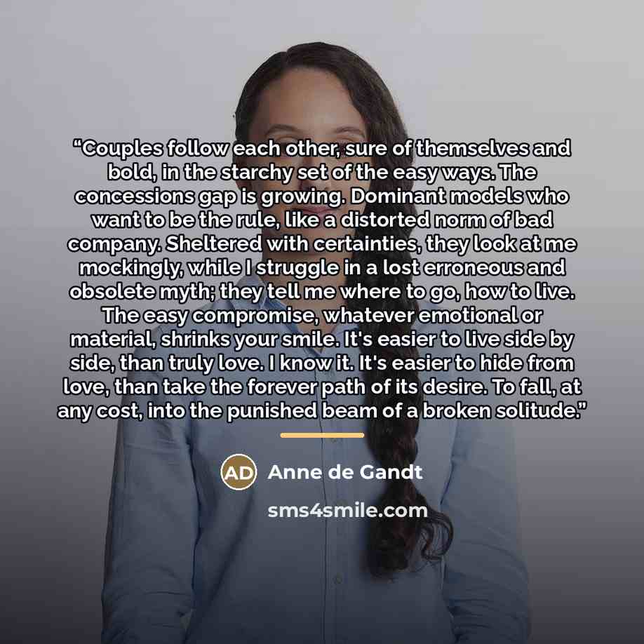 “Couples follow each other, sure of themselves and bold, in the starchy set of the easy ways. The concessions gap is growing. Dominant models who want to be the rule, like a distorted norm of bad company. Sheltered with certainties, they look at me mockingly, while I struggle in a lost erroneous…” quote by Anne de Gandt