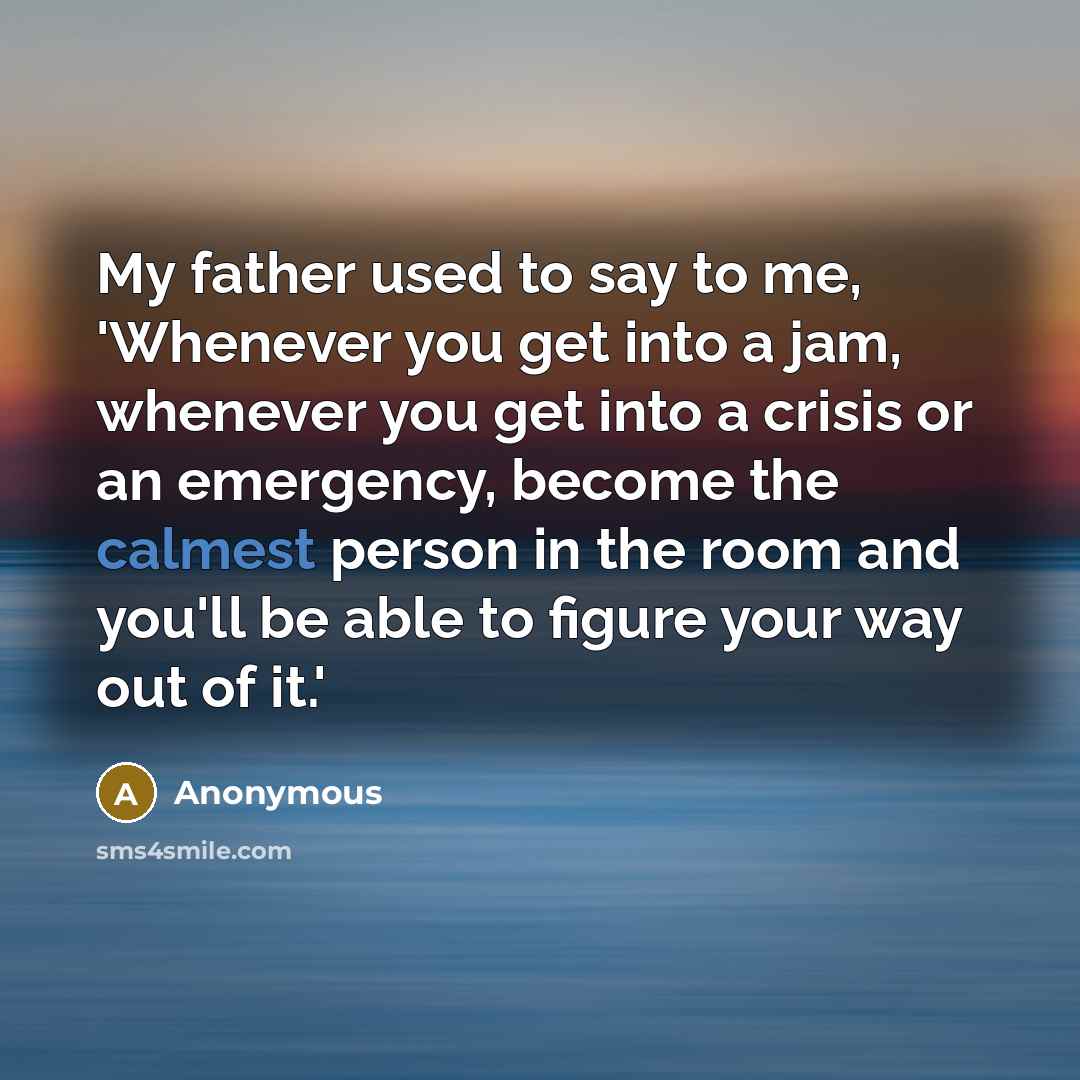 “My father used to say to me, 'Whenever you get into a jam, whenever you get into a crisis or an emergency, become the calmest person in the room and you'll be able to figure your way out of it.'” quote by Anonymous