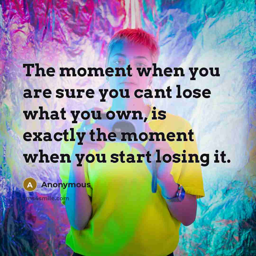 “The moment when you are sure you cant lose what you own, is exactly the moment when you start losing it.” quote by Anonymous