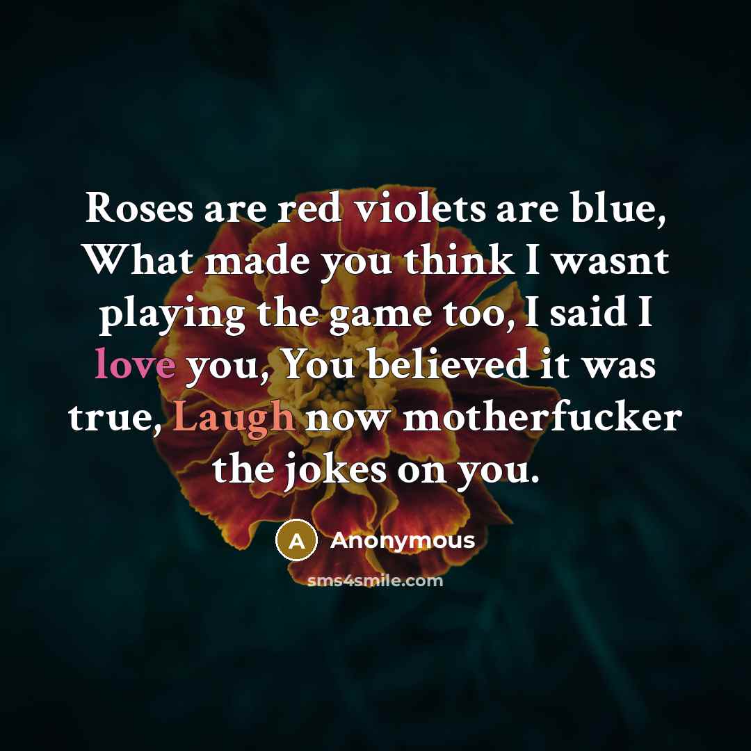 “Roses are red violets are blue, What made you think I wasnt playing the game too, I said I love you, You believed it was true, Laugh now motherfucker the jokes on you.” quote by Anonymous