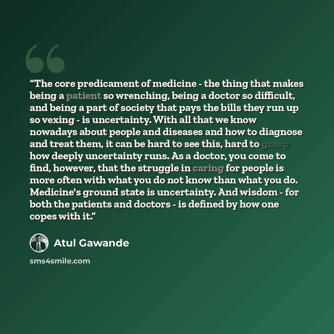 “The core predicament of medicine - the thing that makes being a patient so wrenching, being a doctor so difficult, and being a part of society that pays the bills they run up so vexing - is uncertainty. With all that we know nowadays about people and diseases and how to diagnose and treat them, it…” quote by Atul Gawande