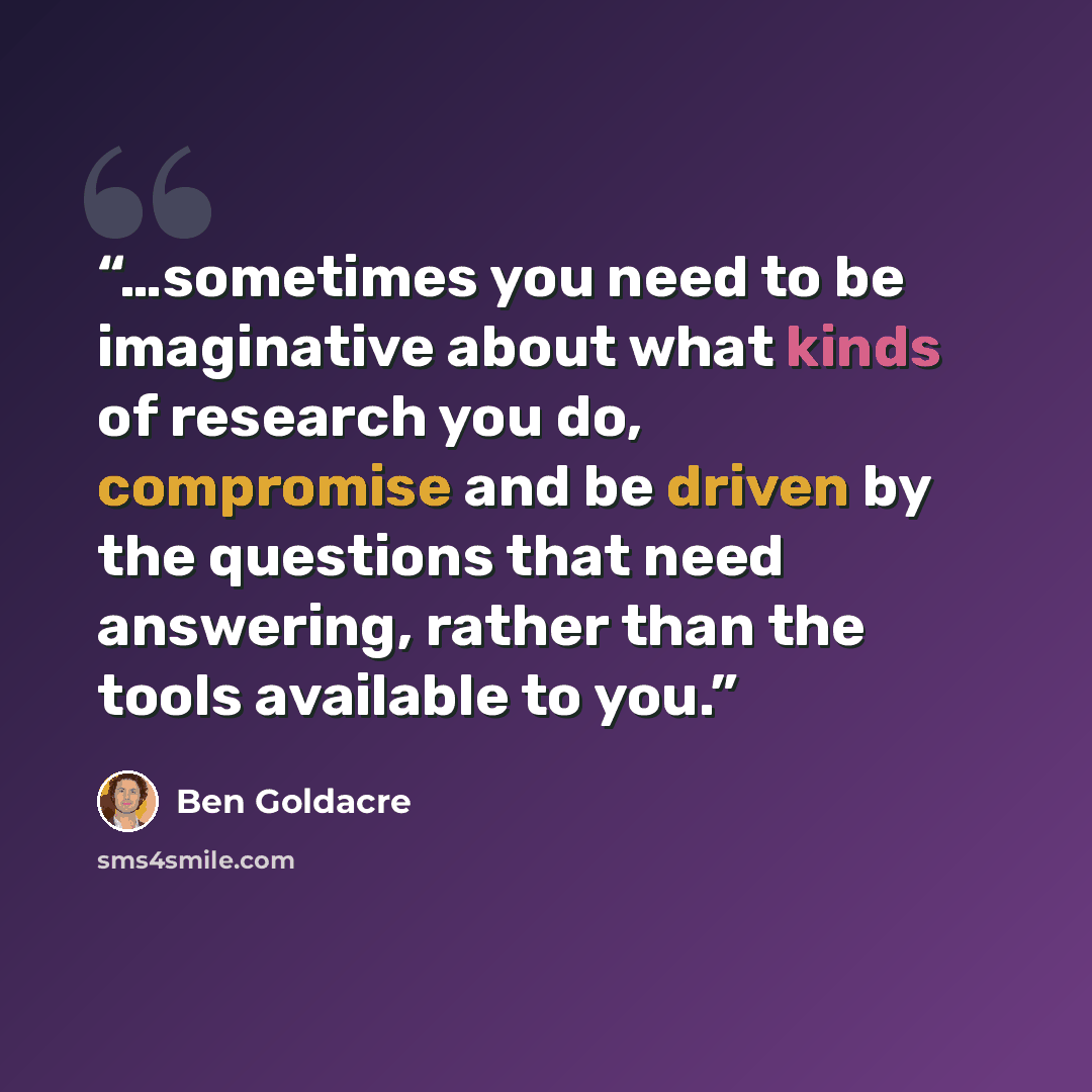 “…sometimes you need to be imaginative about what kinds of research you do, compromise and be driven by the questions that need answering, rather than the tools available to you.” quote by Ben Goldacre