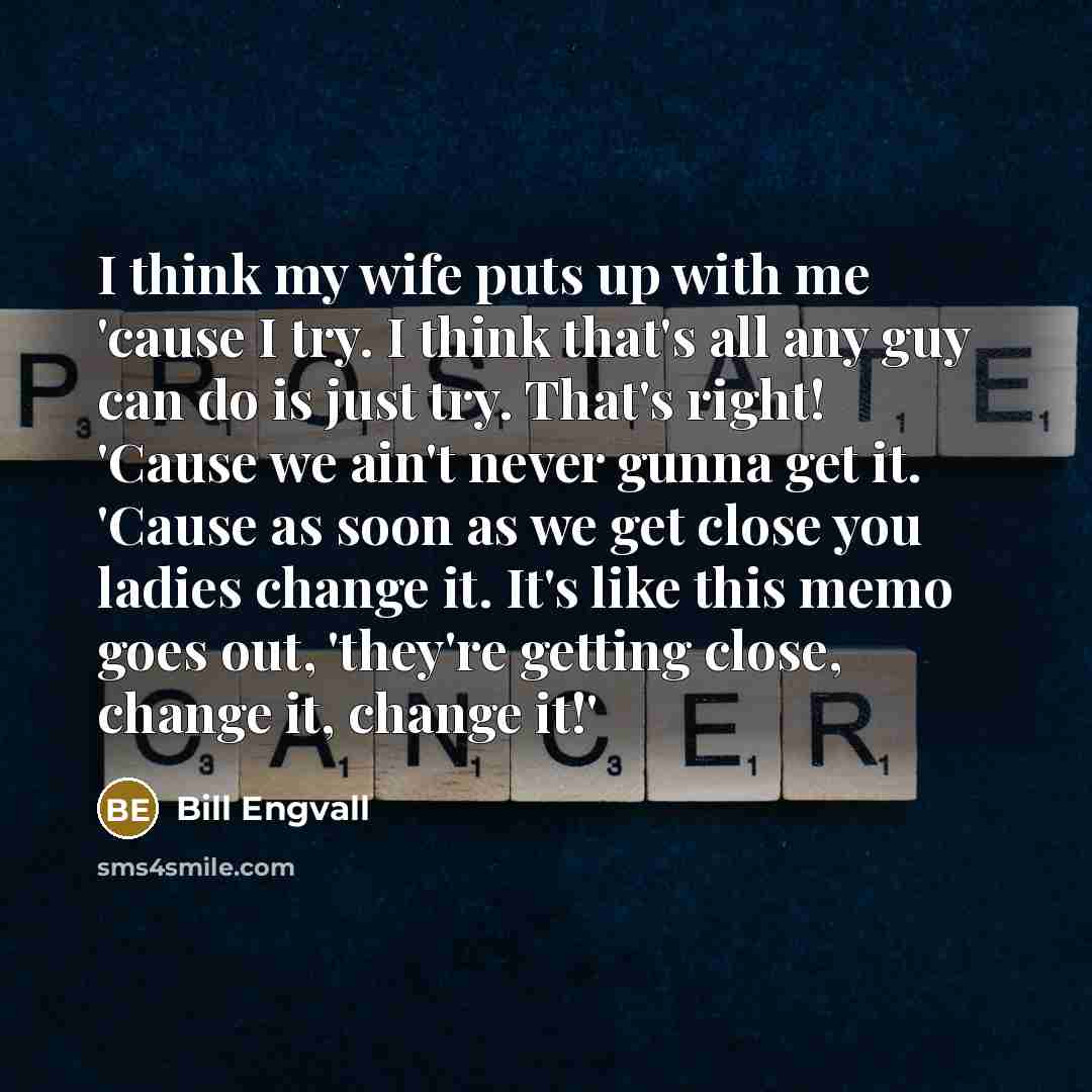 “I think my wife puts up with me 'cause I try. I think that's all any guy can do is just try. That's right! 'Cause we ain't never gunna get it. 'Cause as soon as we get close you ladies change it. It's like this memo goes out, 'they're getting close, change it, change it!'” quote by Bill Engvall