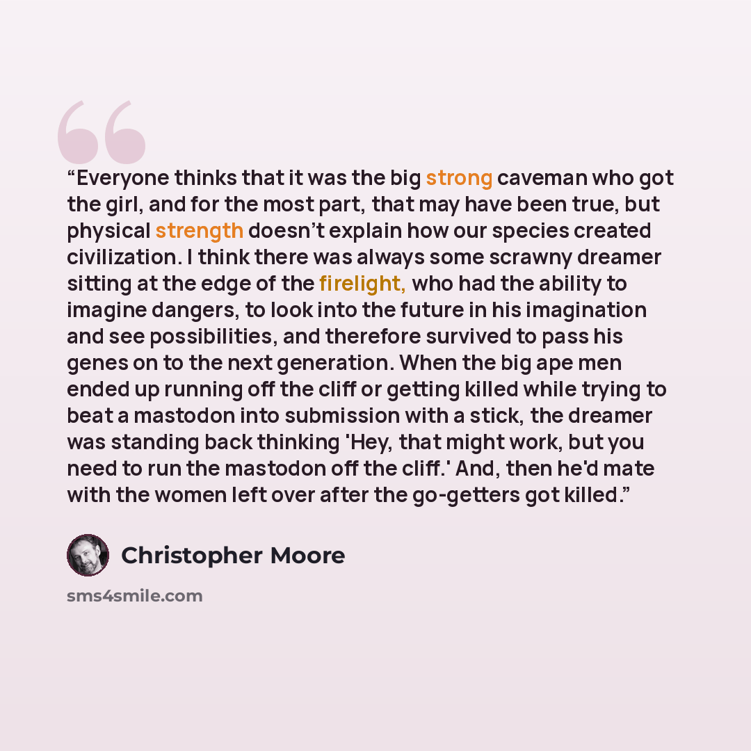 “Everyone thinks that it was the big strong caveman who got the girl, and for the most part, that may have been true, but physical strength doesn't explain how our species created civilization. I think there was always some scrawny dreamer sitting at the edge of the firelight, who had the ability…” quote by Christopher Moore