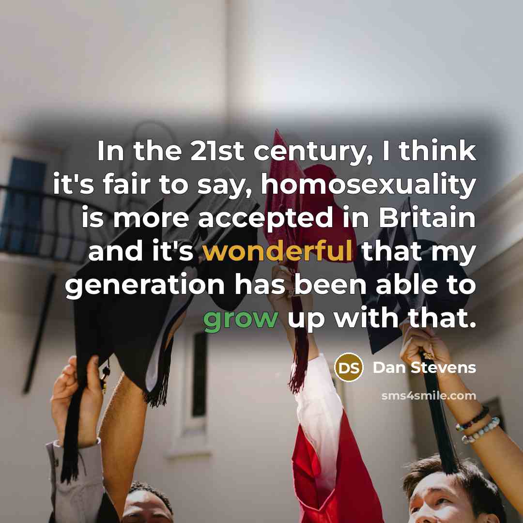 “In the 21st century, I think it's fair to say, homosexuality is more accepted in Britain and it's wonderful that my generation has been able to grow up with that.” quote by Dan Stevens