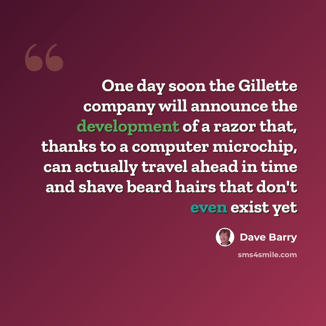 “One day soon the Gillette company will announce the development of a razor that, thanks to a computer microchip, can actually travel ahead in time and shave beard hairs that don't even exist yet” quote by Dave Barry