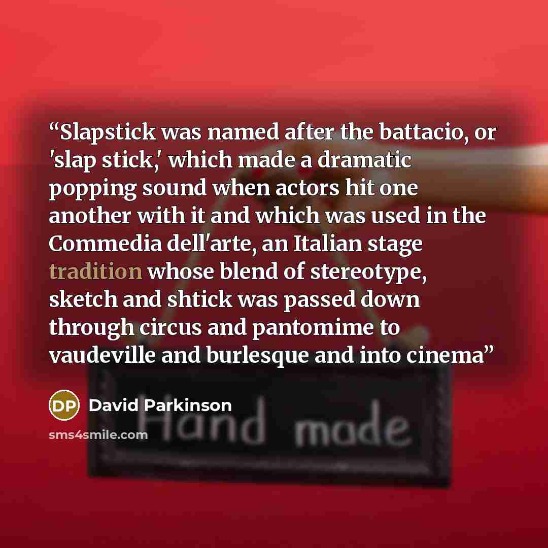 “Slapstick was named after the battacio, or 'slap stick,' which made a dramatic popping sound when actors hit one another with it and which was used in the Commedia dell'arte, an Italian stage tradition whose blend of stereotype, sketch and shtick was passed down through circus and pantomime to…” quote by David Parkinson