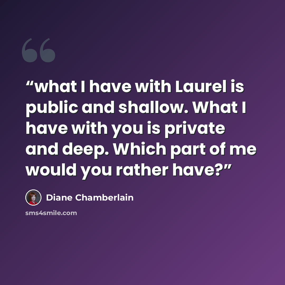 “what I have with Laurel is public and shallow. What I have with you is private and deep. Which part of me would you rather have?” quote by Diane Chamberlain