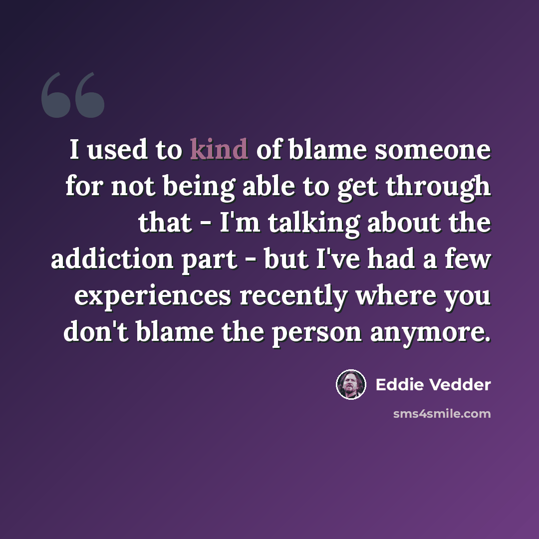 “I used to kind of blame someone for not being able to get through that - I'm talking about the addiction part - but I've had a few experiences recently where you don't blame the person anymore.” quote by Eddie Vedder