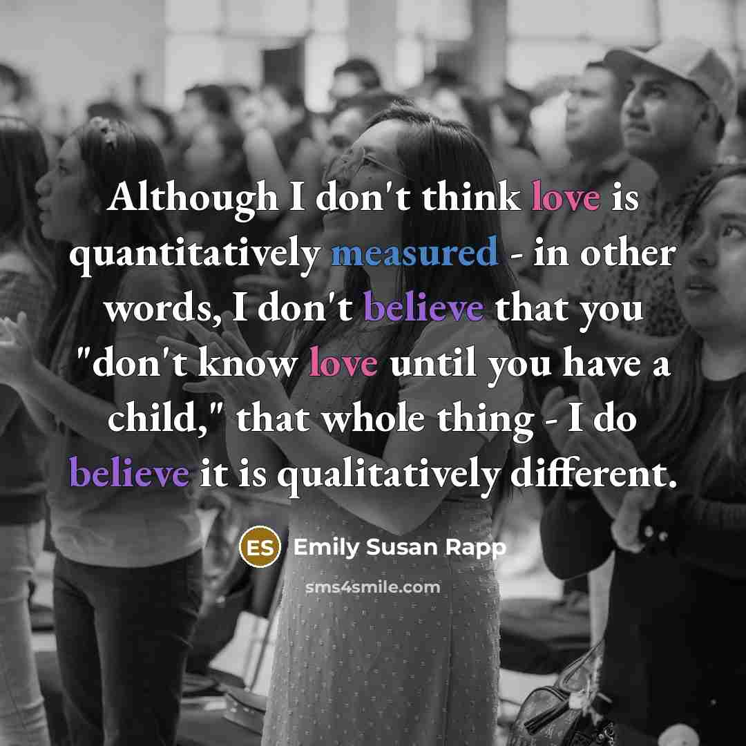 “Although I don't think love is quantitatively measured - in other words, I don't believe that you "don't know love until you have a child," that whole thing - I do believe it is qualitatively different.” quote by Emily Susan Rapp