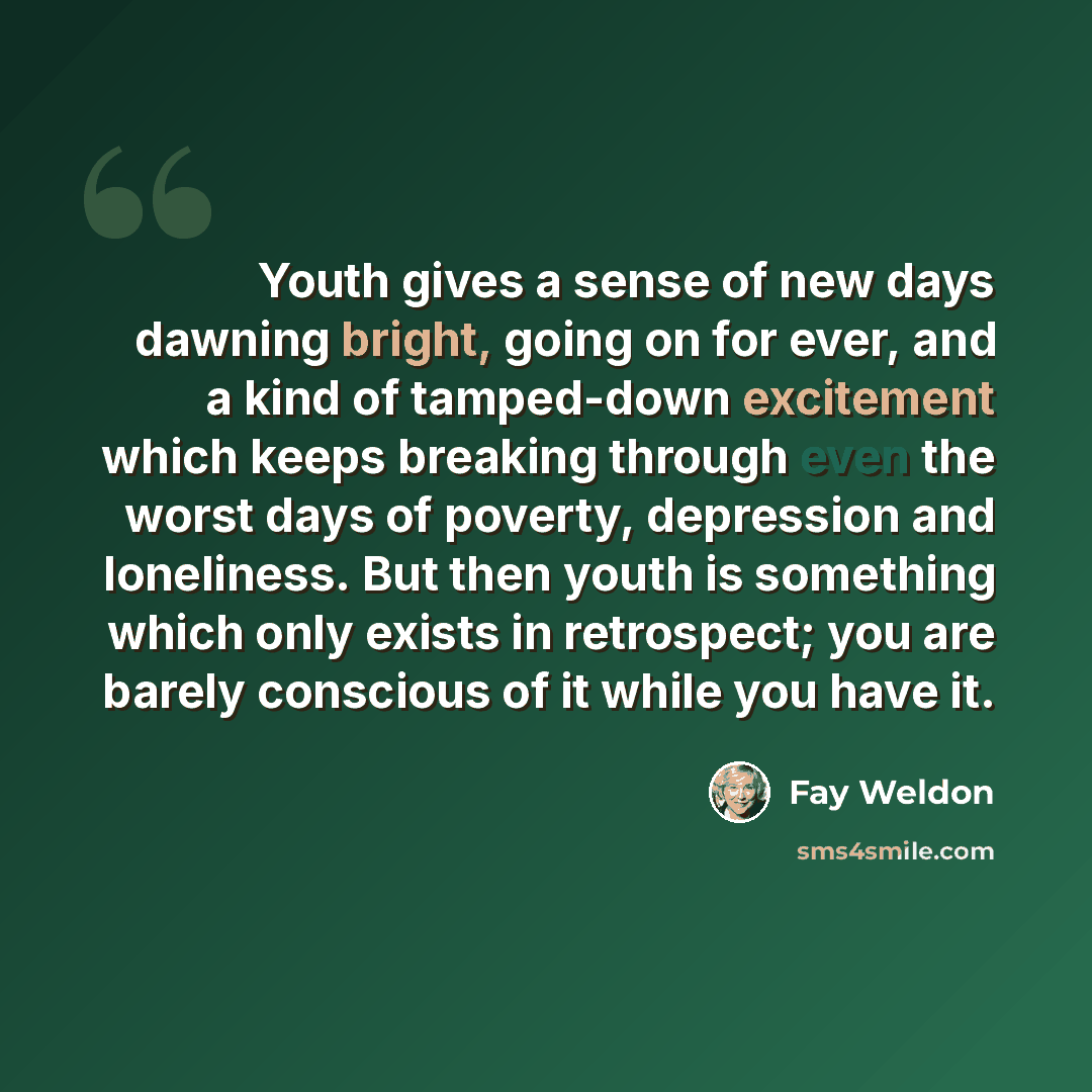 “Youth gives a sense of new days dawning bright, going on for ever, and a kind of tamped-down excitement which keeps breaking through even the worst days of poverty, depression and loneliness. But then youth is something which only exists in retrospect; you are barely conscious of it while you have…” quote by Fay Weldon