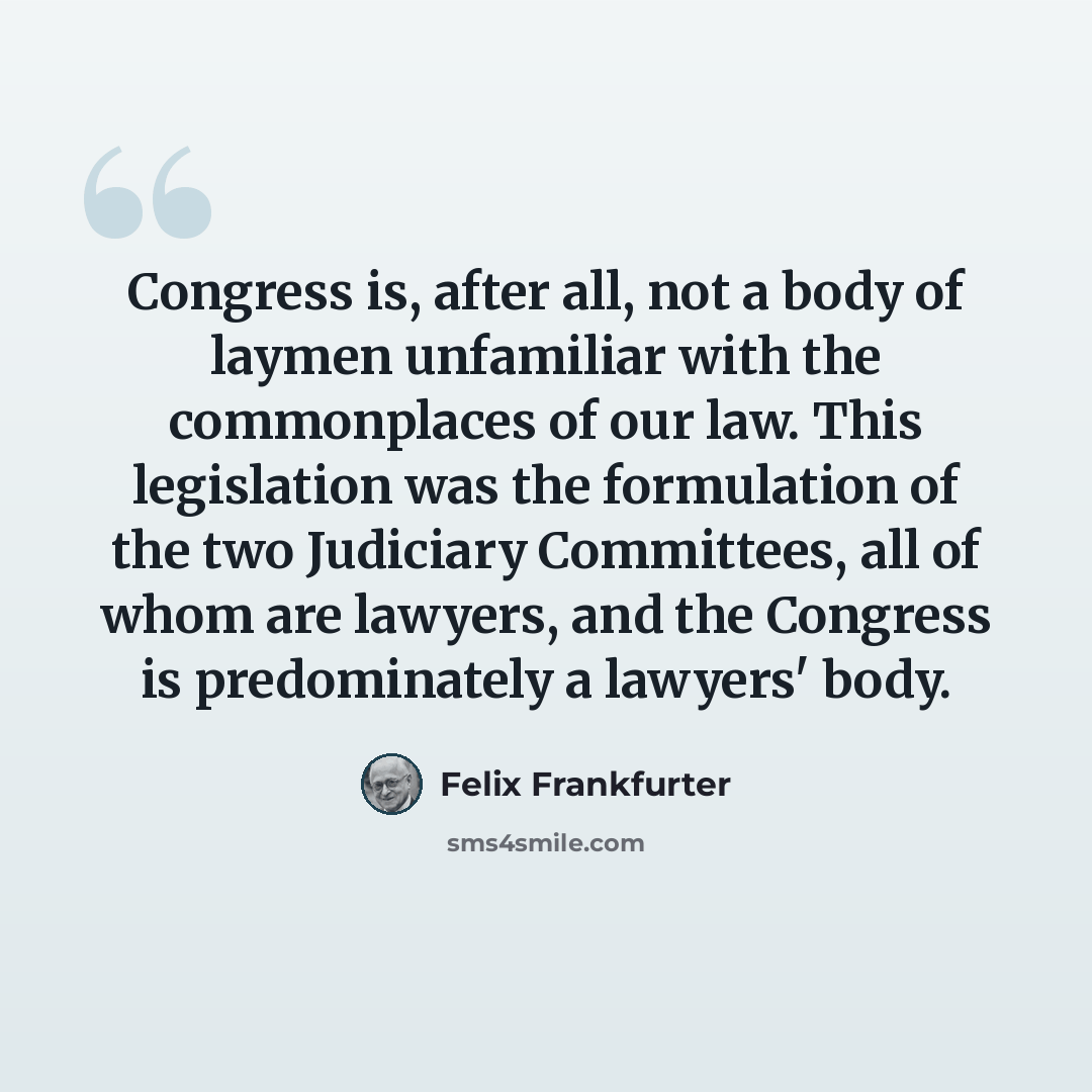 “Congress is, after all, not a body of laymen unfamiliar with the commonplaces of our law. This legislation was the formulation of the two Judiciary Committees, all of whom are lawyers, and the Congress is predominately a lawyers' body.” quote by Felix Frankfurter