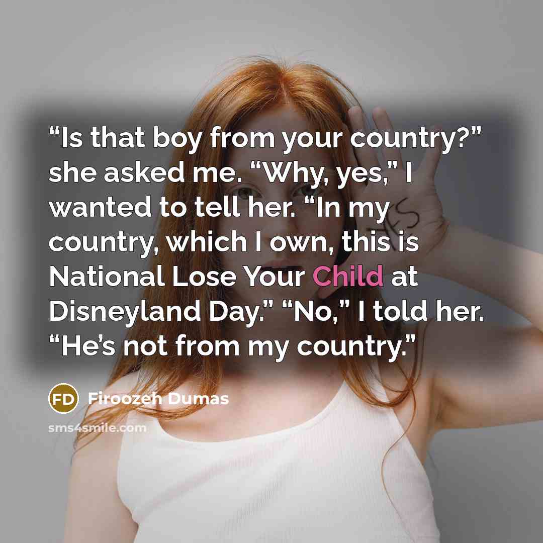 “Is that boy from your country?” she asked me. “Why, yes,” I wanted to tell her. “In my country, which I own, this is National Lose Your Child at Disneyland Day.” “No,” I told her. “He’s not from my country.” quote by Firoozeh Dumas