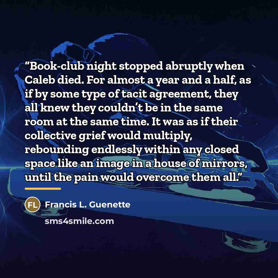 “Book-club night stopped abruptly when Caleb died. For almost a year and a half, as if by some type of tacit agreement, they all knew they couldn’t be in the same room at the same time. It was as if their collective grief would multiply, rebounding endlessly within any closed space like an image in…” quote by Francis L. Guenette