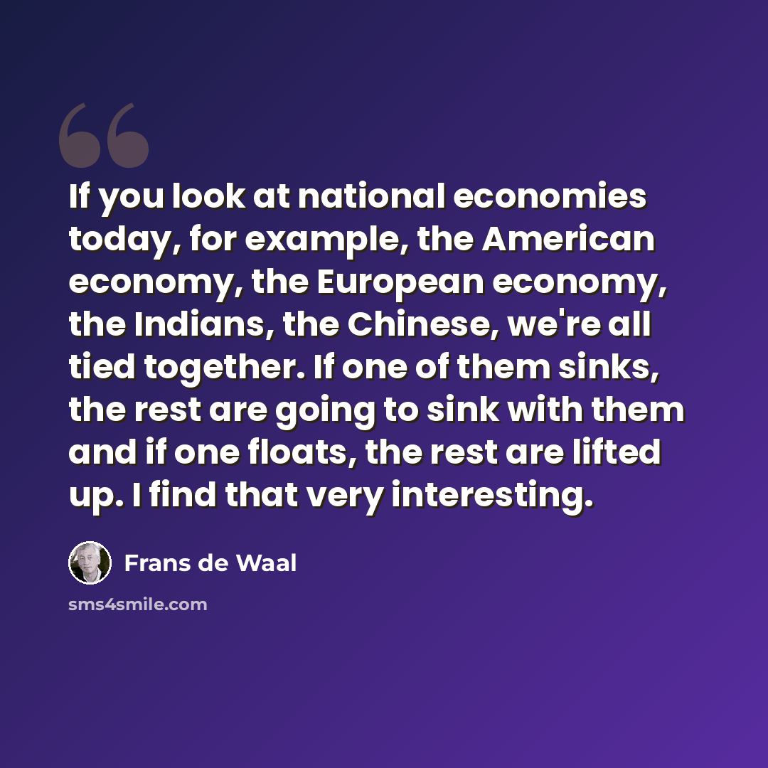 “If you look at national economies today, for example, the American economy, the European economy, the Indians, the Chinese, we're all tied together. If one of them sinks, the rest are going to sink with them and if one floats, the rest are lifted up. I find that very interesting.” quote by Frans de Waal