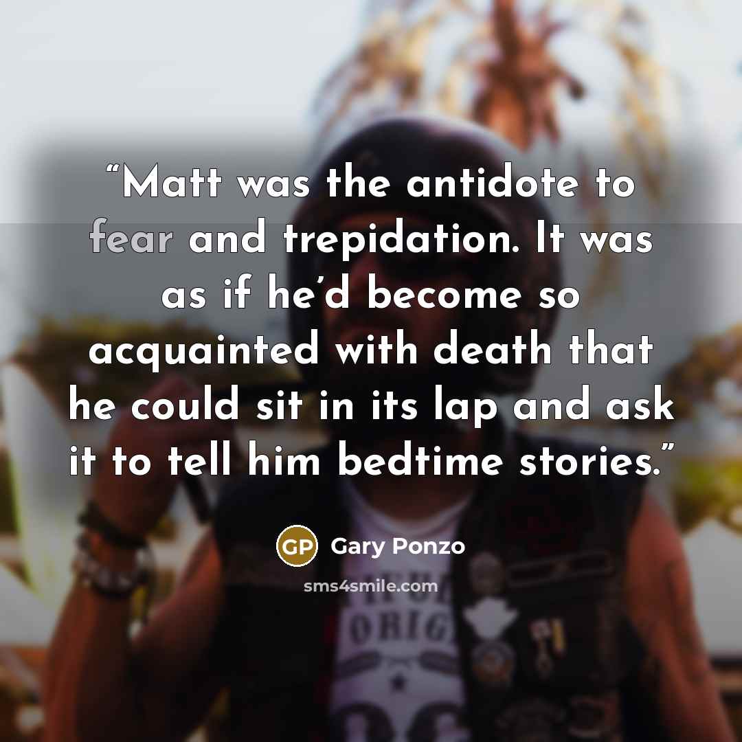 “Matt was the antidote to fear and trepidation. It was as if he’d become so acquainted with death that he could sit in its lap and ask it to tell him bedtime stories.” quote by Gary Ponzo