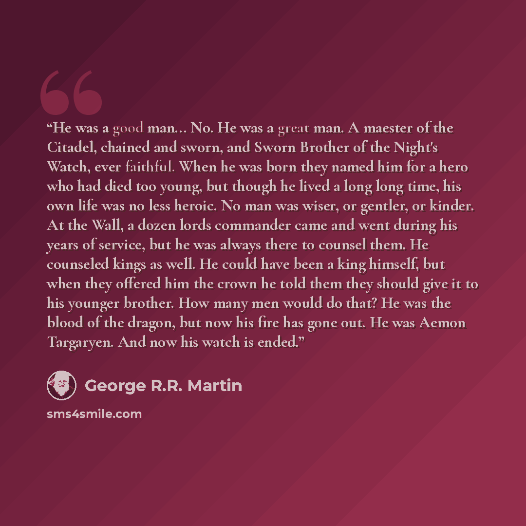 “He was a good man... No. He was a great man. A maester of the Citadel, chained and sworn, and Sworn Brother of the Night's Watch, ever faithful. When he was born they named him for a hero who had died too young, but though he lived a long long time, his own life was no less heroic. No man was…” quote by George R.R. Martin