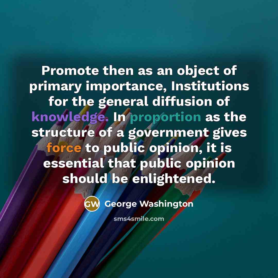 “Promote then as an object of primary importance, Institutions for the general diffusion of knowledge. In proportion as the structure of a government gives force to public opinion, it is essential that public opinion should be enlightened.” quote by George Washington