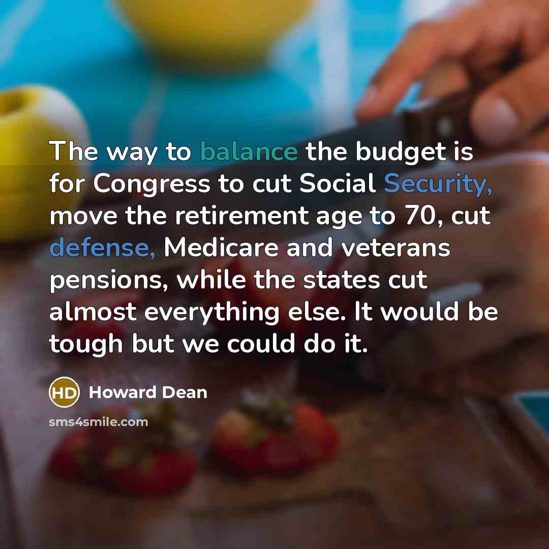 “The way to balance the budget is for Congress to cut Social Security, move the retirement age to 70, cut defense, Medicare and veterans pensions, while the states cut almost everything else. It would be tough but we could do it.” quote by Howard Dean