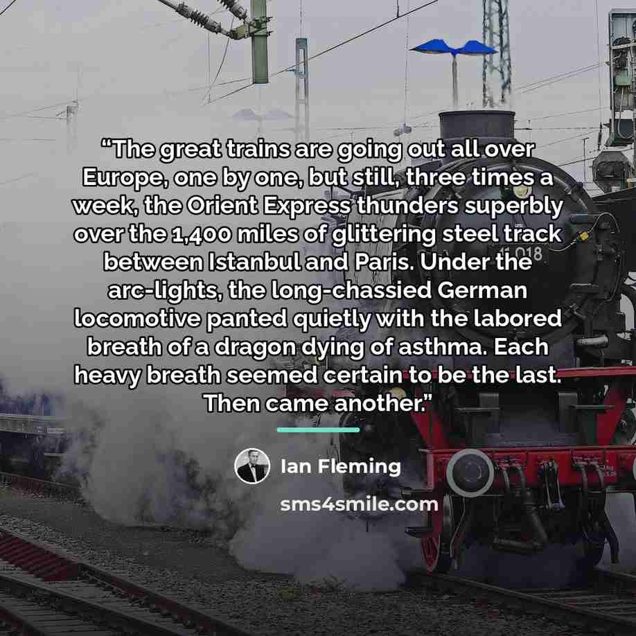 “The great trains are going out all over Europe, one by one, but still, three times a week, the Orient Express thunders superbly over the 1,400 miles of glittering steel track between Istanbul and Paris. Under the arc-lights, the long-chassied German locomotive panted quietly with the labored…” quote by Ian Fleming