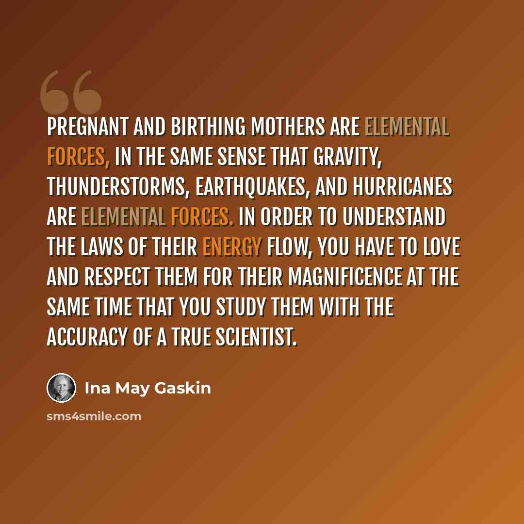 “Pregnant and birthing mothers are elemental forces, in the same sense that gravity, thunderstorms, earthquakes, and hurricanes are elemental forces. In order to understand the laws of their energy flow, you have to love and respect them for their magnificence at the same time that you study them…” quote by Ina May Gaskin
