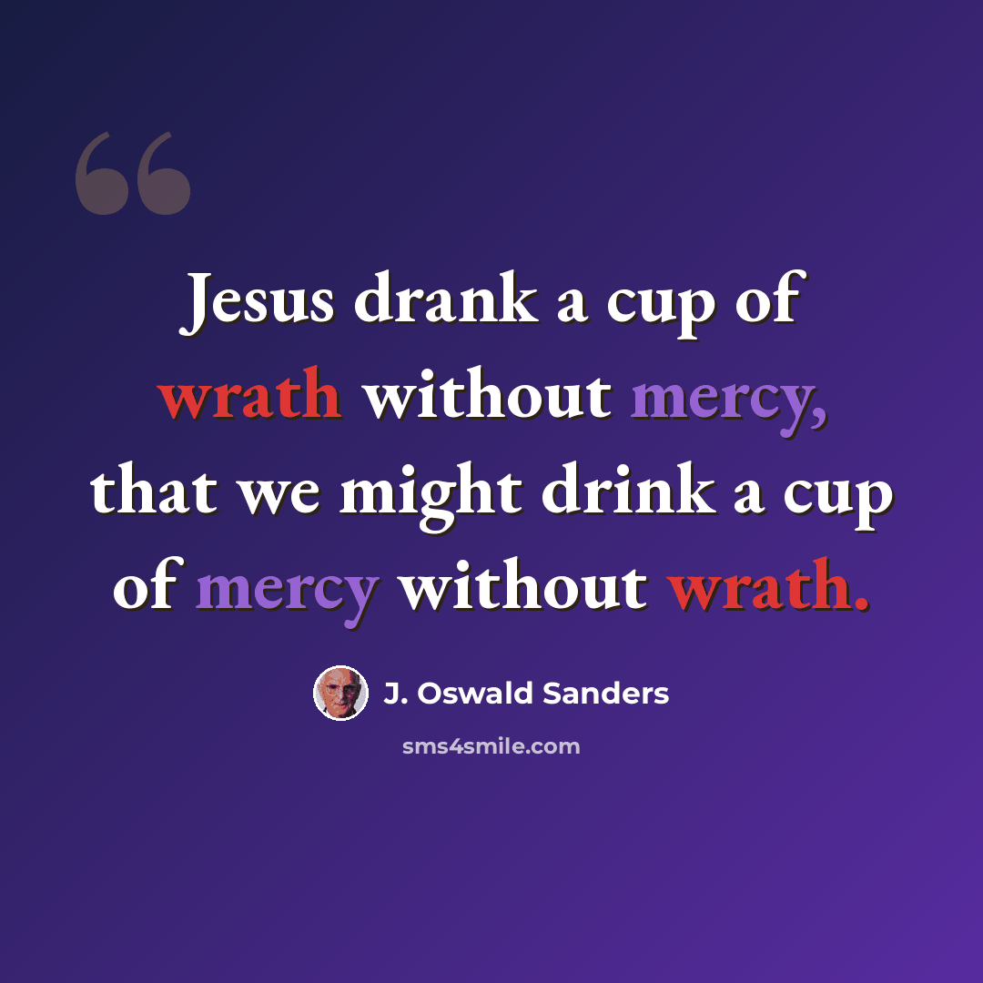 “Jesus drank a cup of wrath without mercy, that we might drink a cup of mercy without wrath.” quote by J. Oswald Sanders