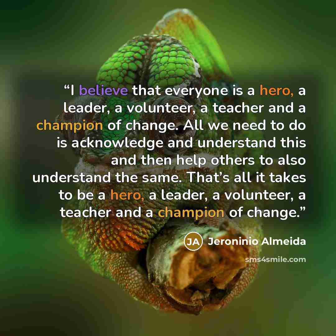 “I believe that everyone is a hero, a leader, a volunteer, a teacher and a champion of change. All we need to do is acknowledge and understand this and then help others to also understand the same. That’s all it takes to be a hero, a leader, a volunteer, a teacher and a champion of change.” quote by Jeroninio Almeida