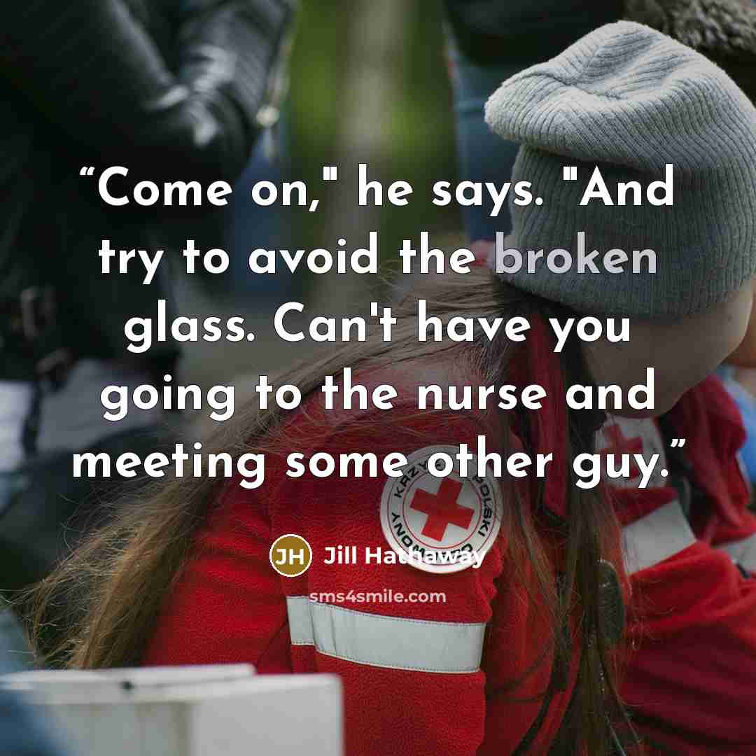 “Come on," he says. "And try to avoid the broken glass. Can't have you going to the nurse and meeting some other guy.” quote by Jill Hathaway