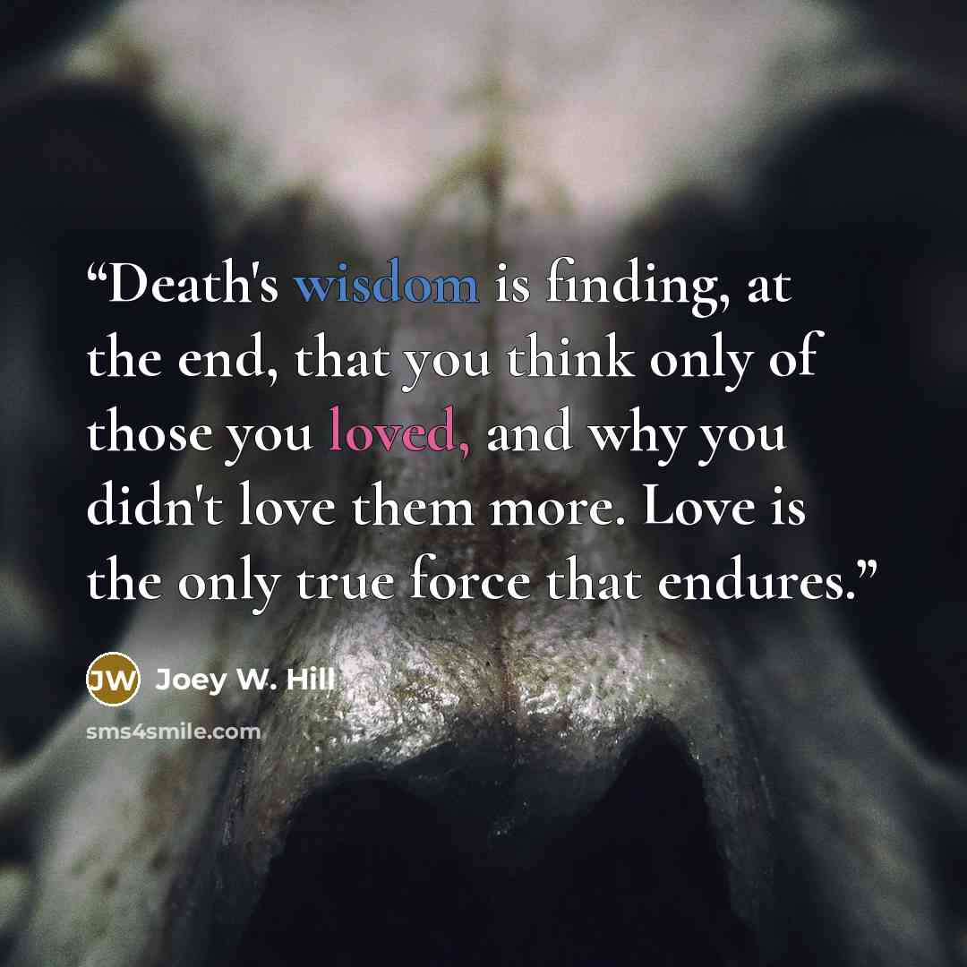 “Death's wisdom is finding, at the end, that you think only of those you loved, and why you didn't love them more. Love is the only true force that endures.” quote by Joey W. Hill
