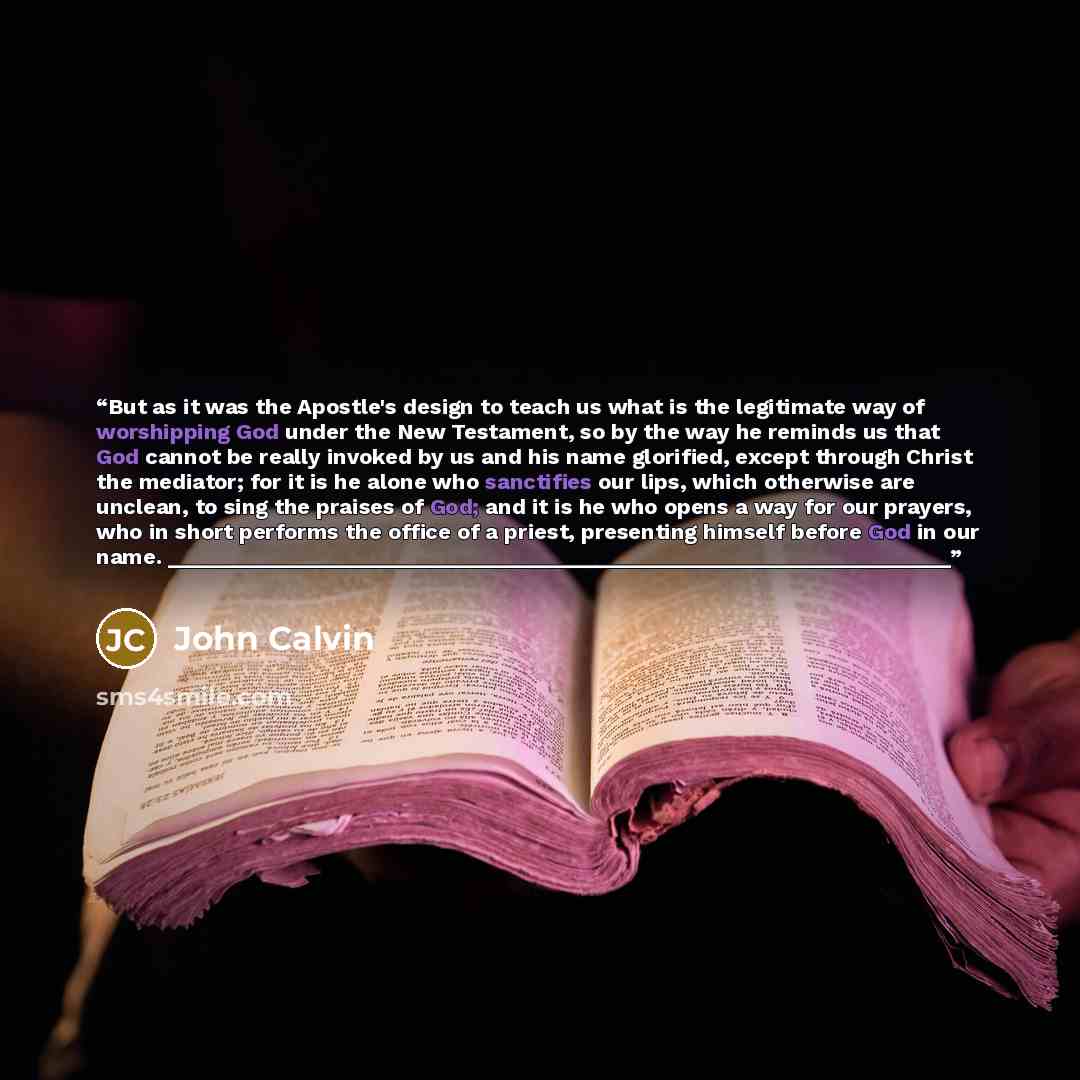 “But as it was the Apostle's design to teach us what is the legitimate way of worshipping God under the New Testament, so by the way he reminds us that God cannot be really invoked by us and his name glorified, except through Christ the mediator; for it is he alone who sanctifies our lips, which…” quote by John Calvin