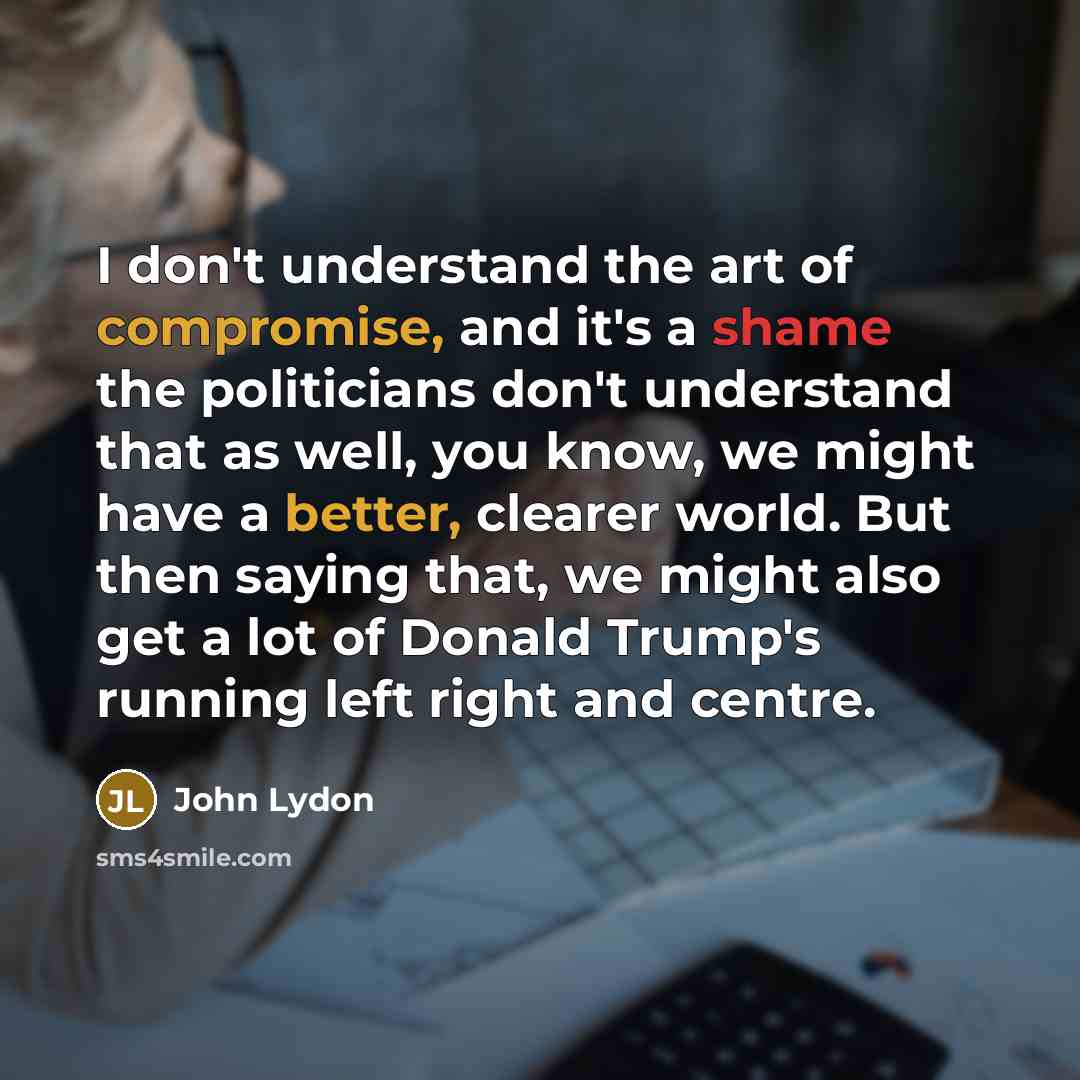 “I don't understand the art of compromise, and it's a shame the politicians don't understand that as well, you know, we might have a better, clearer world. But then saying that, we might also get a lot of Donald Trump's running left right and centre.” quote by John Lydon