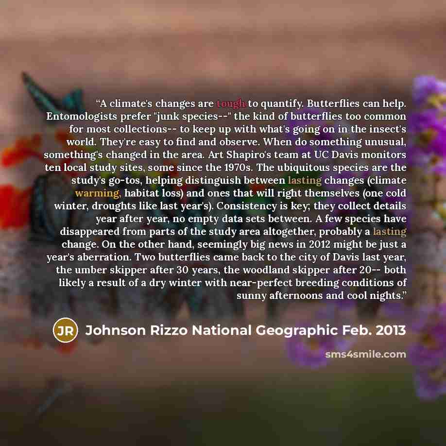 “A climate's changes are tough to quantify. Butterflies can help. Entomologists prefer "junk species--" the kind of butterflies too common for most collections-- to keep up with what's going on in the insect's world. They're easy to find and observe. When do something unusual, something's changed…” quote by Johnson Rizzo National Geographic Feb. 2013