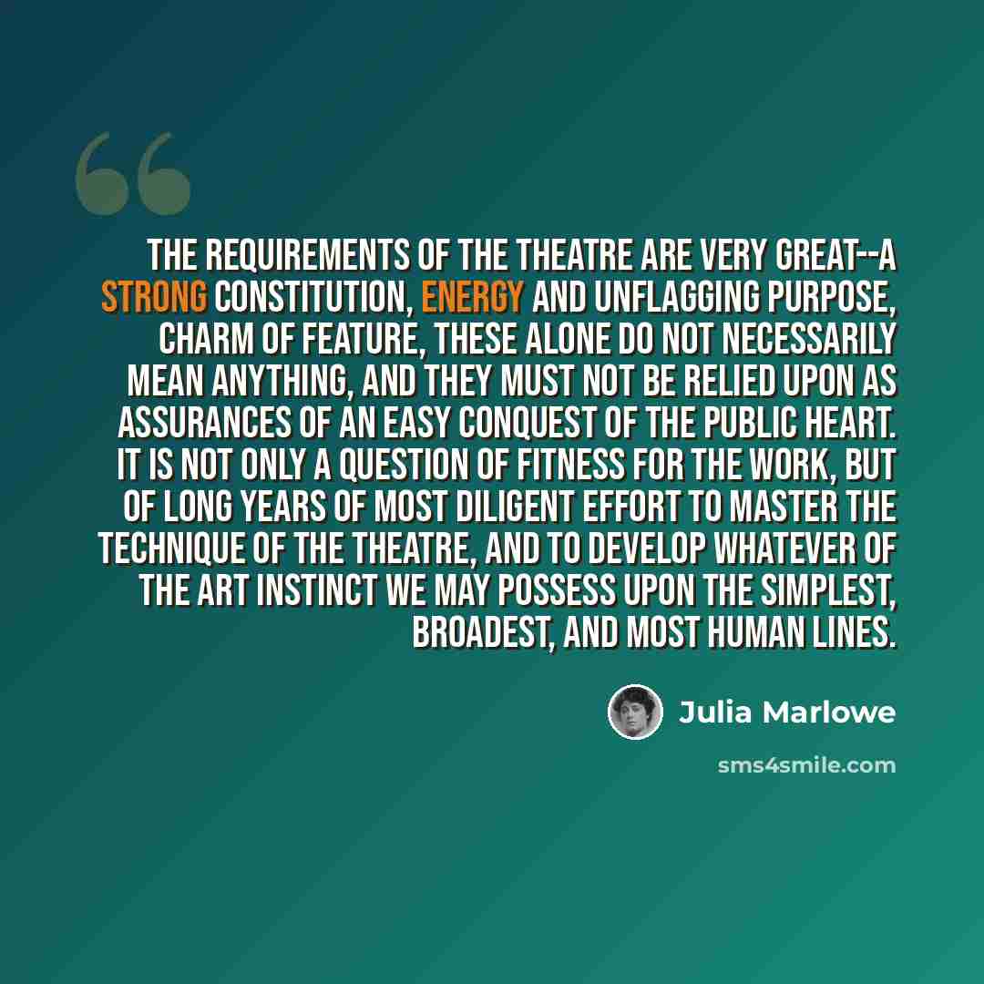 “The requirements of the theatre are very great--a strong constitution, energy and unflagging purpose, charm of feature, these alone do not necessarily mean anything, and they must not be relied upon as assurances of an easy conquest of the public heart. It is not only a question of fitness for the…” quote by Julia Marlowe